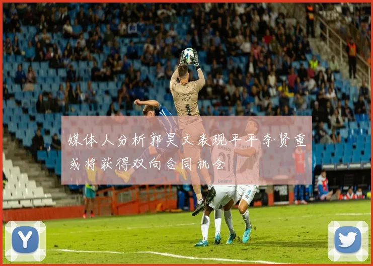 媒体人分析郭昊文表现平平李贤重或将获得双向合同机会