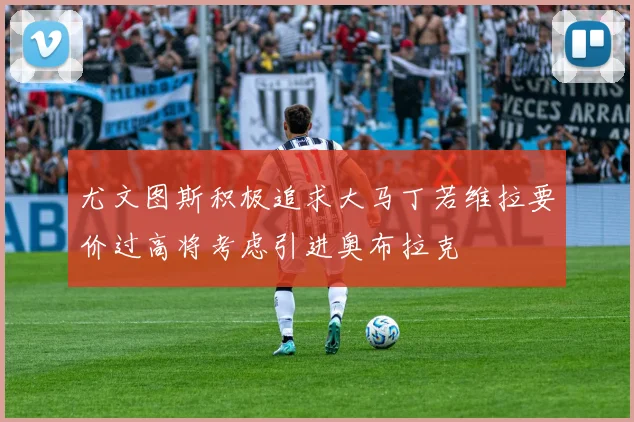 尤文图斯积极追求大马丁若维拉要价过高将考虑引进奥布拉克