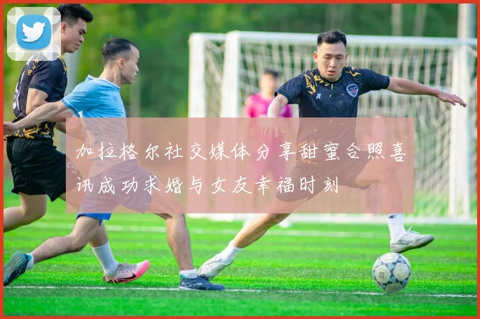 加拉格尔社交媒体分享甜蜜合照喜讯成功求婚与女友幸福时刻