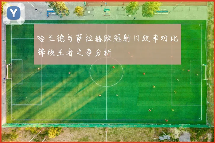 哈兰德与萨拉赫欧冠射门效率对比锋线王者之争分析