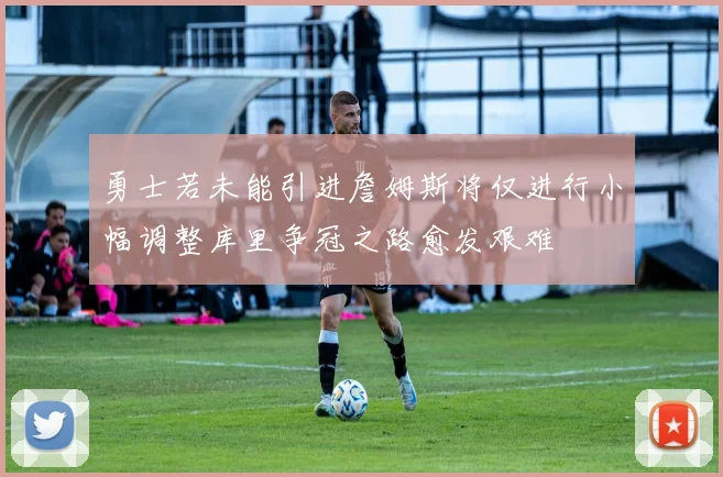 勇士若未能引进詹姆斯将仅进行小幅调整库里争冠之路愈发艰难