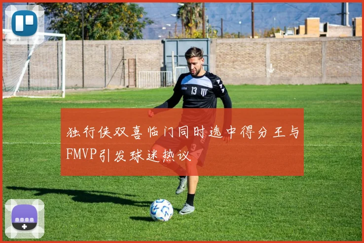 独行侠双喜临门同时选中得分王与FMVP引发球迷热议