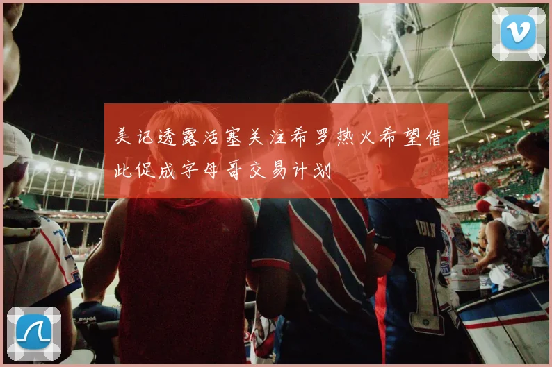 美记透露活塞关注希罗热火希望借此促成字母哥交易计划