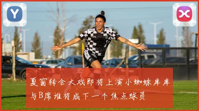 夏窗转会大戏即将上演小蜘蛛库库与B席谁将成下一个焦点球员