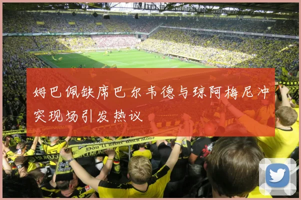 姆巴佩缺席巴尔韦德与琼阿梅尼冲突现场引发热议