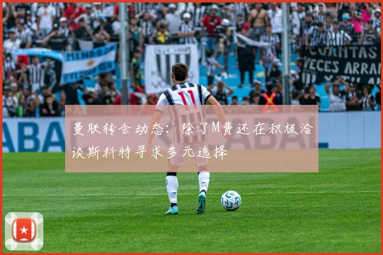 曼联转会动态：除了M费还在积极洽谈斯科特寻求多元选择