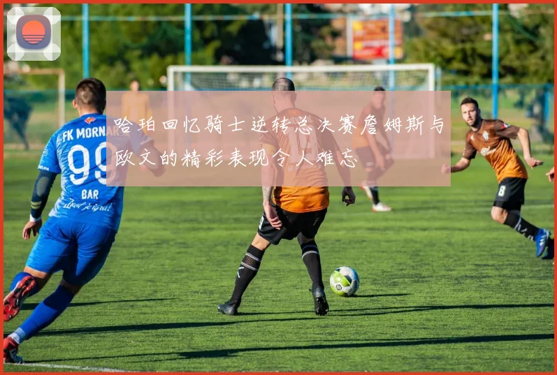 哈珀回忆骑士逆转总决赛詹姆斯与欧文的精彩表现令人难忘
