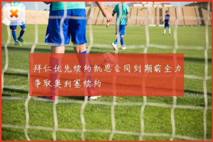 拜仁优先续约凯恩合同到期前全力争取奥利塞续约