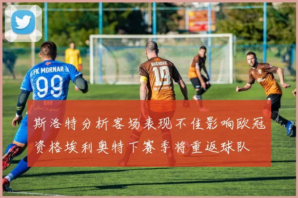 斯洛特分析客场表现不佳影响欧冠资格埃利奥特下赛季将重返球队