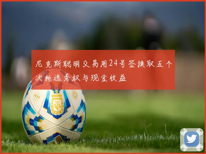 尼克斯聪明交易用24号签换取五个次轮选秀权与现金收益