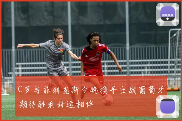 C罗与菲利克斯今晚携手出战葡萄牙期待胜利好运相伴