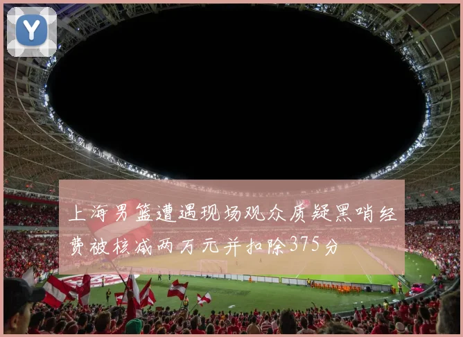 上海男篮遭遇现场观众质疑黑哨经费被核减两万元并扣除375分