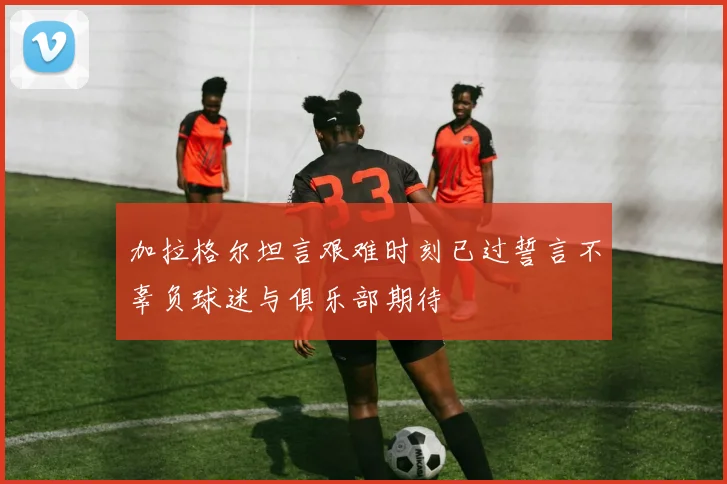 加拉格尔坦言艰难时刻已过誓言不辜负球迷与俱乐部期待