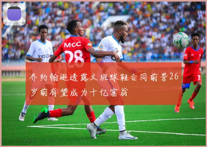 乔约翰逊透露文班球鞋合同前景26岁前有望成为十亿富翁