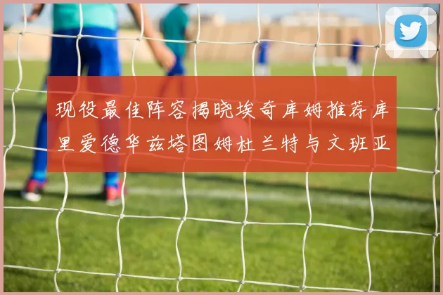 现役最佳阵容揭晓埃奇库姆推荐库里爱德华兹塔图姆杜兰特与文班亚马