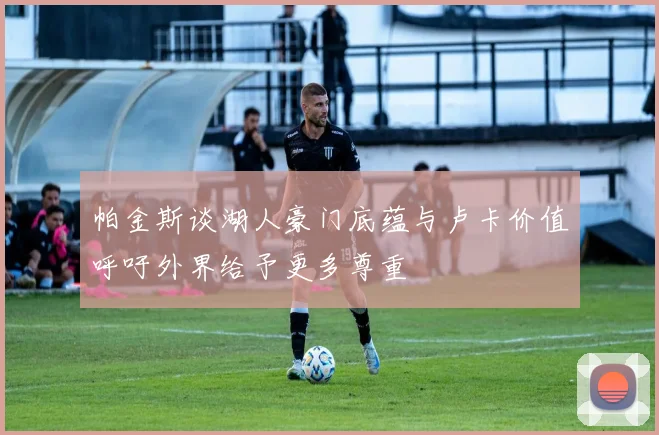 帕金斯谈湖人豪门底蕴与卢卡价值呼吁外界给予更多尊重